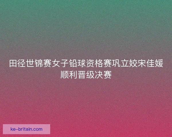 田径世锦赛女子铅球资格赛巩立姣宋佳媛顺利晋级决赛