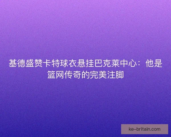 基德盛赞卡特球衣悬挂巴克莱中心：他是篮网传奇的完美注脚