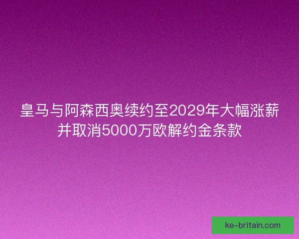 皇马与阿森西奥续约至2029年大幅涨薪并取消5000万欧解约金条款