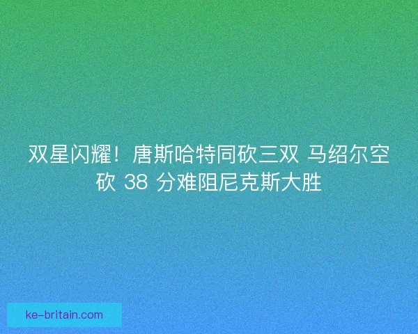 双星闪耀！唐斯哈特同砍三双 马绍尔空砍 38 分难阻尼克斯大胜