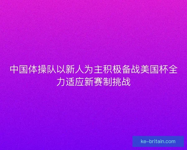 中国体操队以新人为主积极备战美国杯全力适应新赛制挑战