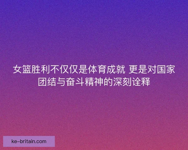 女篮胜利不仅仅是体育成就 更是对国家团结与奋斗精神的深刻诠释