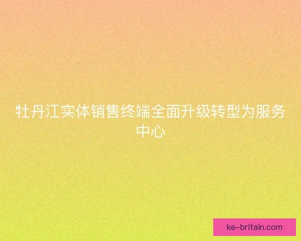 牡丹江实体销售终端全面升级转型为服务中心
