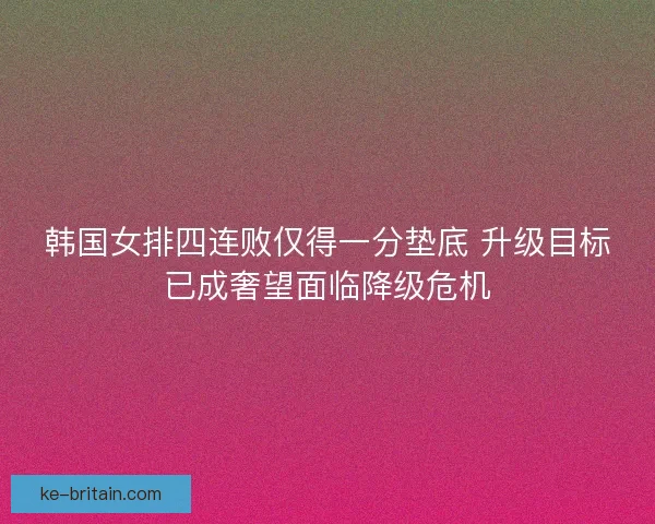 韩国女排四连败仅得一分垫底 升级目标已成奢望面临降级危机